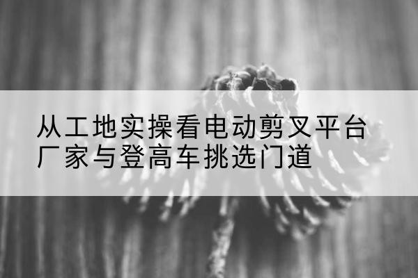 广宗电动剪叉升降平台厂家-从工地实操看电动剪叉平台厂家与登高车挑选门道