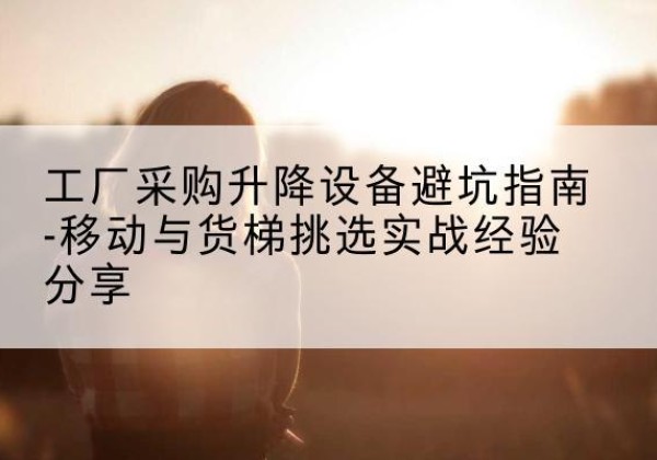 广宗移动式升降机怎么选-工厂采购升降设备避坑指南-移动与货梯挑选实战经验分享