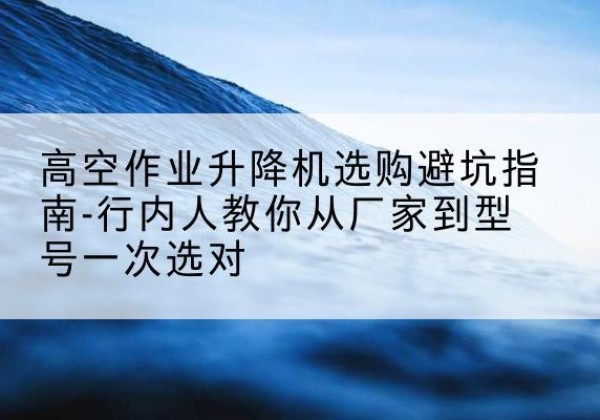 广宗升降平台厂家-高空作业升降机选购避坑指南-行内人教你从厂家到型号一次选对
