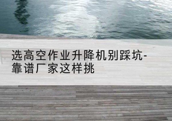 广宗剪叉式升降机厂家-选高空作业升降机别踩坑-靠谱厂家这样挑