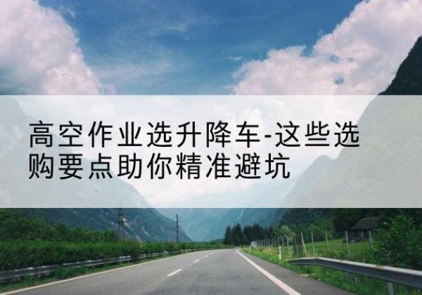 广宗升降车厂家-高空作业选升降车-这些选购要点助你*避坑