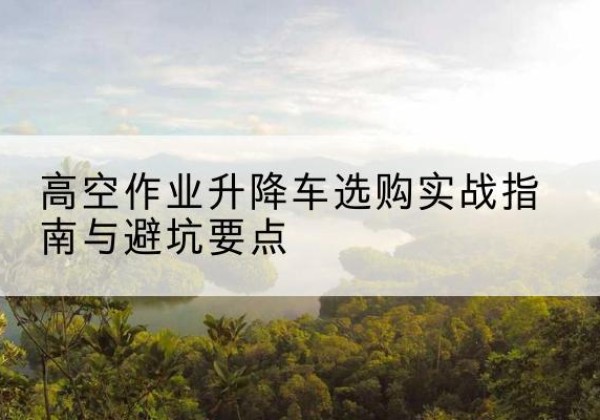 广宗升降车怎么选-高空作业升降车选购实战指南与避坑要点
