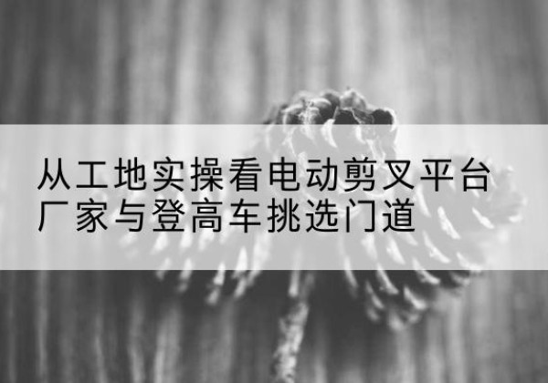 广宗电动剪叉升降平台厂家-从工地实操看电动剪叉平台厂家与登高车挑选门道